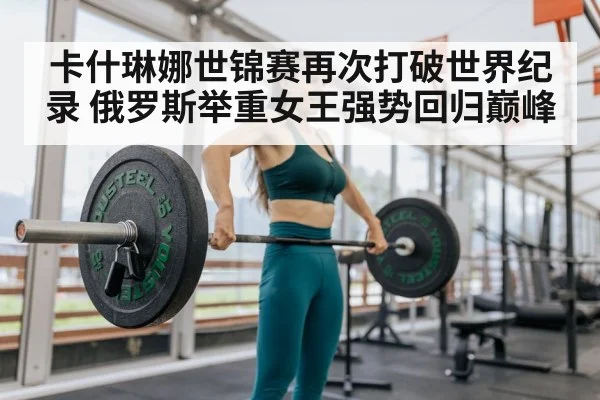 卡什琳娜世锦赛再次打破世界纪录 俄罗斯举重女王强势回归巅峰