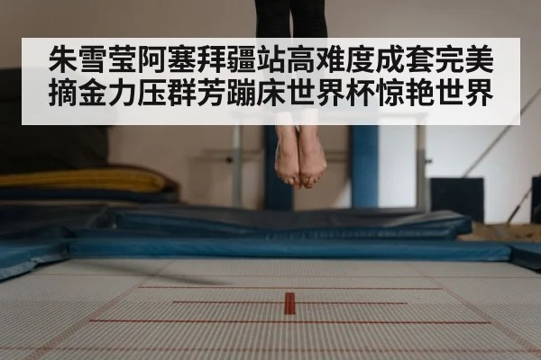 朱雪莹阿塞拜疆站高难度成套完美摘金力压群芳蹦床世界杯惊艳世界